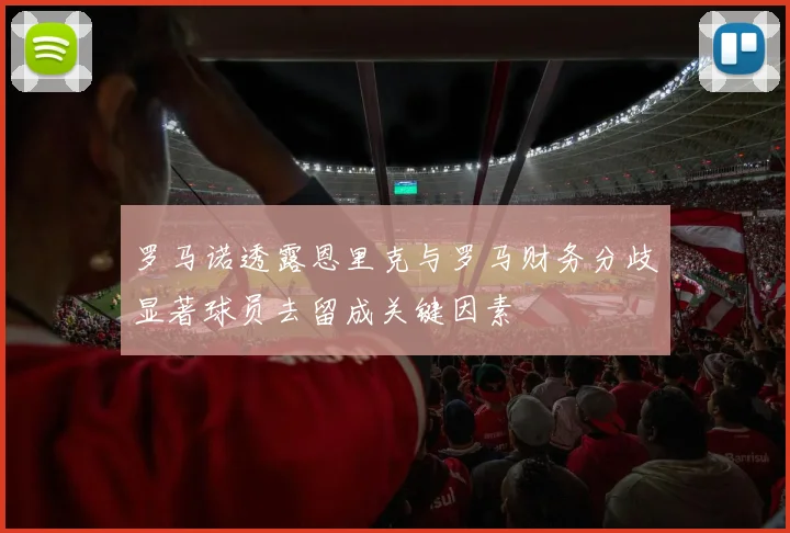 罗马诺透露恩里克与罗马财务分歧显著球员去留成关键因素