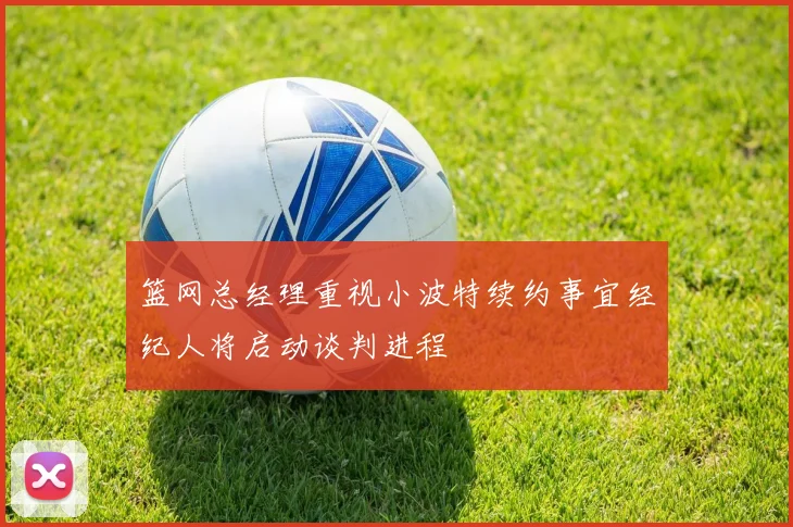 篮网总经理重视小波特续约事宜经纪人将启动谈判进程