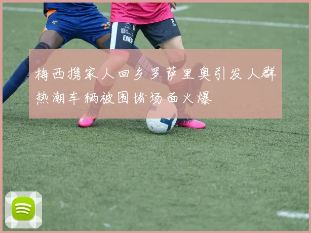 梅西携家人回乡罗萨里奥引发人群热潮车辆被围堵场面火爆
