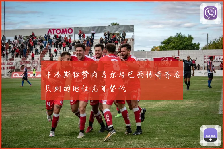 卡洛斯称赞内马尔与巴西传奇齐名贝利的地位无可替代