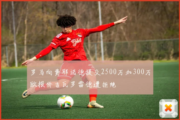 罗马向费耶诺德提交2500万加300万欧报价吉瓦罗雷德遭拒绝