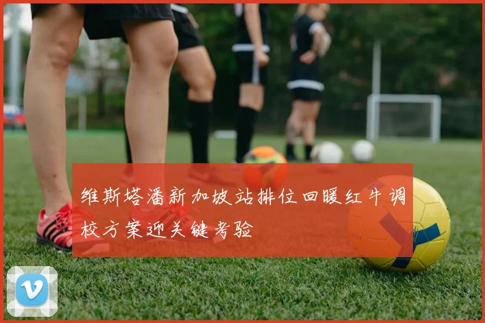 维斯塔潘新加坡站排位回暖红牛调校方案迎关键考验