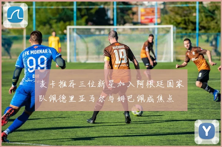 麦卡推荐三位新星加入阿根廷国家队佩德里亚马尔与姆巴佩成焦点